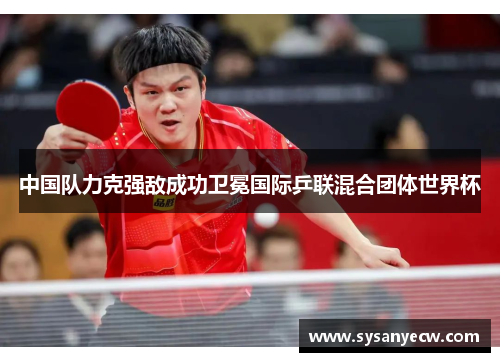 中国队力克强敌成功卫冕国际乒联混合团体世界杯