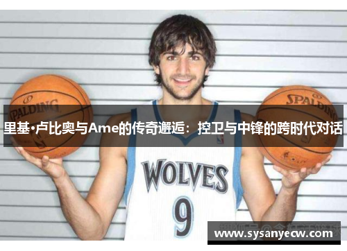 里基·卢比奥与Ame的传奇邂逅：控卫与中锋的跨时代对话