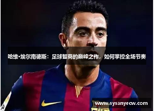 哈维·埃尔南德斯：足球智商的巅峰之作，如何掌控全场节奏